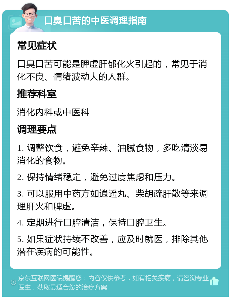 口臭口苦的中医调理指南 常见症状 口臭口苦可能是脾虚肝郁化火引起的，常见于消化不良、情绪波动大的人群。 推荐科室 消化内科或中医科 调理要点 1. 调整饮食，避免辛辣、油腻食物，多吃清淡易消化的食物。 2. 保持情绪稳定，避免过度焦虑和压力。 3. 可以服用中药方如逍遥丸、柴胡疏肝散等来调理肝火和脾虚。 4. 定期进行口腔清洁，保持口腔卫生。 5. 如果症状持续不改善，应及时就医，排除其他潜在疾病的可能性。