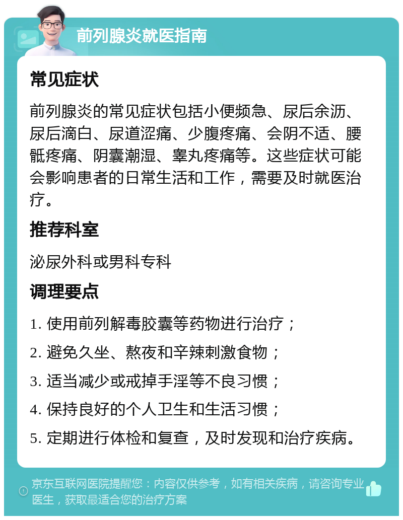 前列腺炎就医指南 常见症状 前列腺炎的常见症状包括小便频急、尿后余沥、尿后滴白、尿道涩痛、少腹疼痛、会阴不适、腰骶疼痛、阴囊潮湿、睾丸疼痛等。这些症状可能会影响患者的日常生活和工作，需要及时就医治疗。 推荐科室 泌尿外科或男科专科 调理要点 1. 使用前列解毒胶囊等药物进行治疗； 2. 避免久坐、熬夜和辛辣刺激食物； 3. 适当减少或戒掉手淫等不良习惯； 4. 保持良好的个人卫生和生活习惯； 5. 定期进行体检和复查，及时发现和治疗疾病。