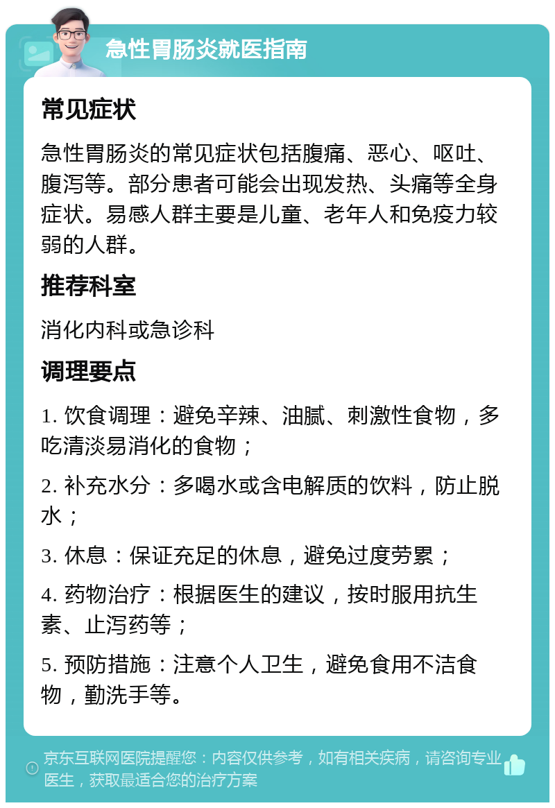 急性胃肠炎就医指南 常见症状 急性胃肠炎的常见症状包括腹痛、恶心、呕吐、腹泻等。部分患者可能会出现发热、头痛等全身症状。易感人群主要是儿童、老年人和免疫力较弱的人群。 推荐科室 消化内科或急诊科 调理要点 1. 饮食调理：避免辛辣、油腻、刺激性食物，多吃清淡易消化的食物； 2. 补充水分：多喝水或含电解质的饮料，防止脱水； 3. 休息：保证充足的休息，避免过度劳累； 4. 药物治疗：根据医生的建议，按时服用抗生素、止泻药等； 5. 预防措施：注意个人卫生，避免食用不洁食物，勤洗手等。