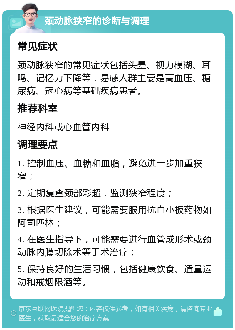 颈动脉狭窄的诊断与调理 常见症状 颈动脉狭窄的常见症状包括头晕、视力模糊、耳鸣、记忆力下降等，易感人群主要是高血压、糖尿病、冠心病等基础疾病患者。 推荐科室 神经内科或心血管内科 调理要点 1. 控制血压、血糖和血脂，避免进一步加重狭窄； 2. 定期复查颈部彩超，监测狭窄程度； 3. 根据医生建议，可能需要服用抗血小板药物如阿司匹林； 4. 在医生指导下，可能需要进行血管成形术或颈动脉内膜切除术等手术治疗； 5. 保持良好的生活习惯，包括健康饮食、适量运动和戒烟限酒等。