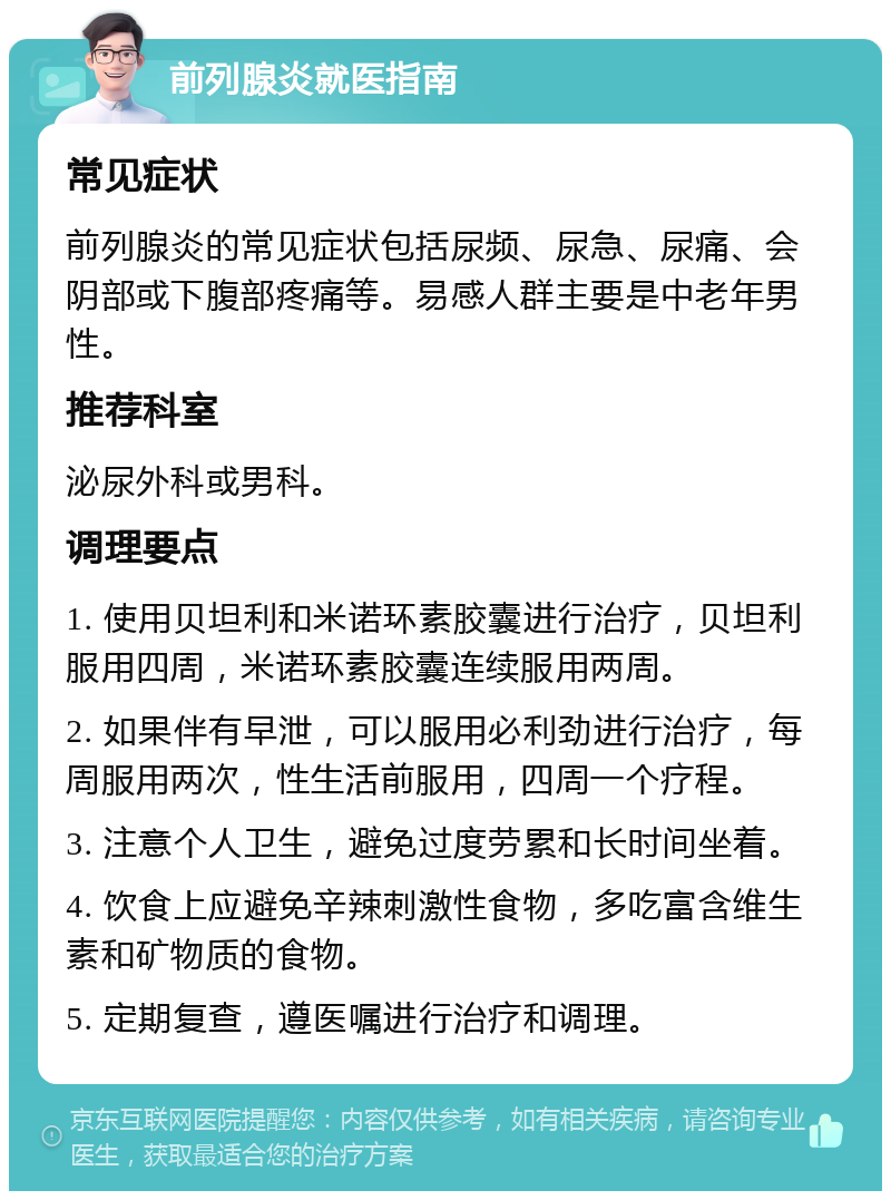 前列腺炎就医指南 常见症状 前列腺炎的常见症状包括尿频、尿急、尿痛、会阴部或下腹部疼痛等。易感人群主要是中老年男性。 推荐科室 泌尿外科或男科。 调理要点 1. 使用贝坦利和米诺环素胶囊进行治疗，贝坦利服用四周，米诺环素胶囊连续服用两周。 2. 如果伴有早泄，可以服用必利劲进行治疗，每周服用两次，性生活前服用，四周一个疗程。 3. 注意个人卫生，避免过度劳累和长时间坐着。 4. 饮食上应避免辛辣刺激性食物，多吃富含维生素和矿物质的食物。 5. 定期复查，遵医嘱进行治疗和调理。