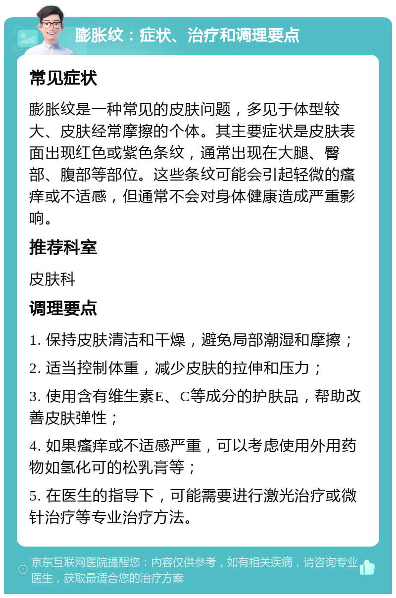 膨胀纹：症状、治疗和调理要点 常见症状 膨胀纹是一种常见的皮肤问题，多见于体型较大、皮肤经常摩擦的个体。其主要症状是皮肤表面出现红色或紫色条纹，通常出现在大腿、臀部、腹部等部位。这些条纹可能会引起轻微的瘙痒或不适感，但通常不会对身体健康造成严重影响。 推荐科室 皮肤科 调理要点 1. 保持皮肤清洁和干燥，避免局部潮湿和摩擦； 2. 适当控制体重，减少皮肤的拉伸和压力； 3. 使用含有维生素E、C等成分的护肤品，帮助改善皮肤弹性； 4. 如果瘙痒或不适感严重，可以考虑使用外用药物如氢化可的松乳膏等； 5. 在医生的指导下，可能需要进行激光治疗或微针治疗等专业治疗方法。