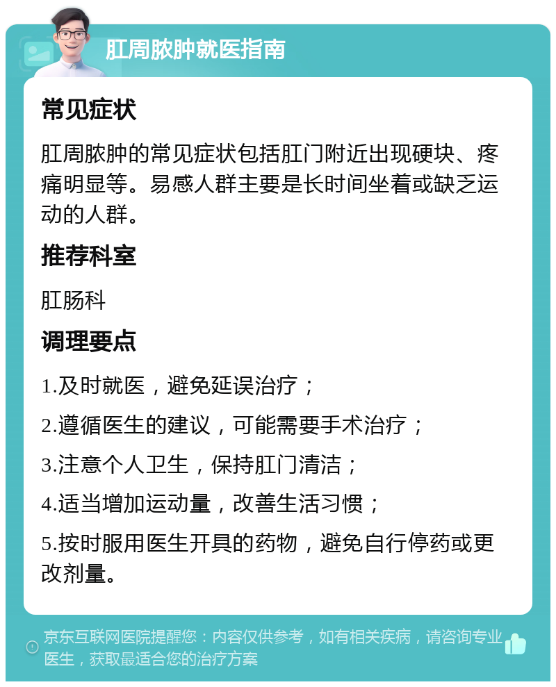 肛周脓肿就医指南 常见症状 肛周脓肿的常见症状包括肛门附近出现硬块、疼痛明显等。易感人群主要是长时间坐着或缺乏运动的人群。 推荐科室 肛肠科 调理要点 1.及时就医，避免延误治疗； 2.遵循医生的建议，可能需要手术治疗； 3.注意个人卫生，保持肛门清洁； 4.适当增加运动量，改善生活习惯； 5.按时服用医生开具的药物，避免自行停药或更改剂量。