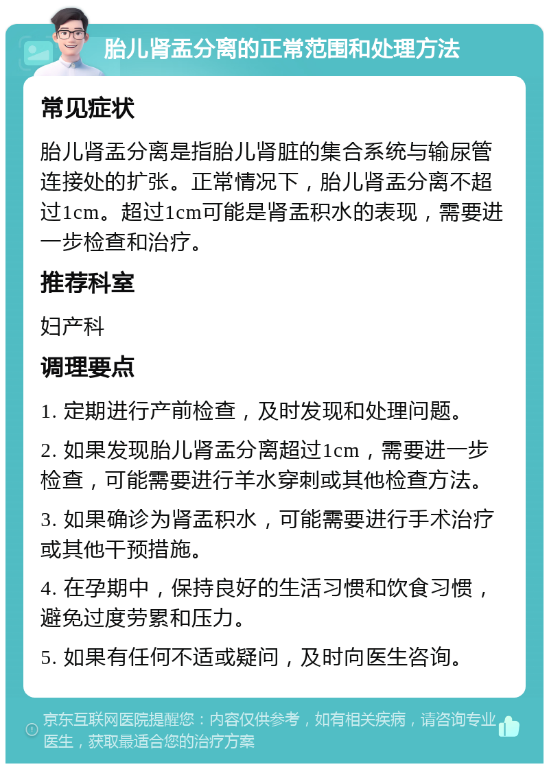 胎儿肾盂分离的正常范围和处理方法 常见症状 胎儿肾盂分离是指胎儿肾脏的集合系统与输尿管连接处的扩张。正常情况下，胎儿肾盂分离不超过1cm。超过1cm可能是肾盂积水的表现，需要进一步检查和治疗。 推荐科室 妇产科 调理要点 1. 定期进行产前检查，及时发现和处理问题。 2. 如果发现胎儿肾盂分离超过1cm，需要进一步检查，可能需要进行羊水穿刺或其他检查方法。 3. 如果确诊为肾盂积水，可能需要进行手术治疗或其他干预措施。 4. 在孕期中，保持良好的生活习惯和饮食习惯，避免过度劳累和压力。 5. 如果有任何不适或疑问，及时向医生咨询。