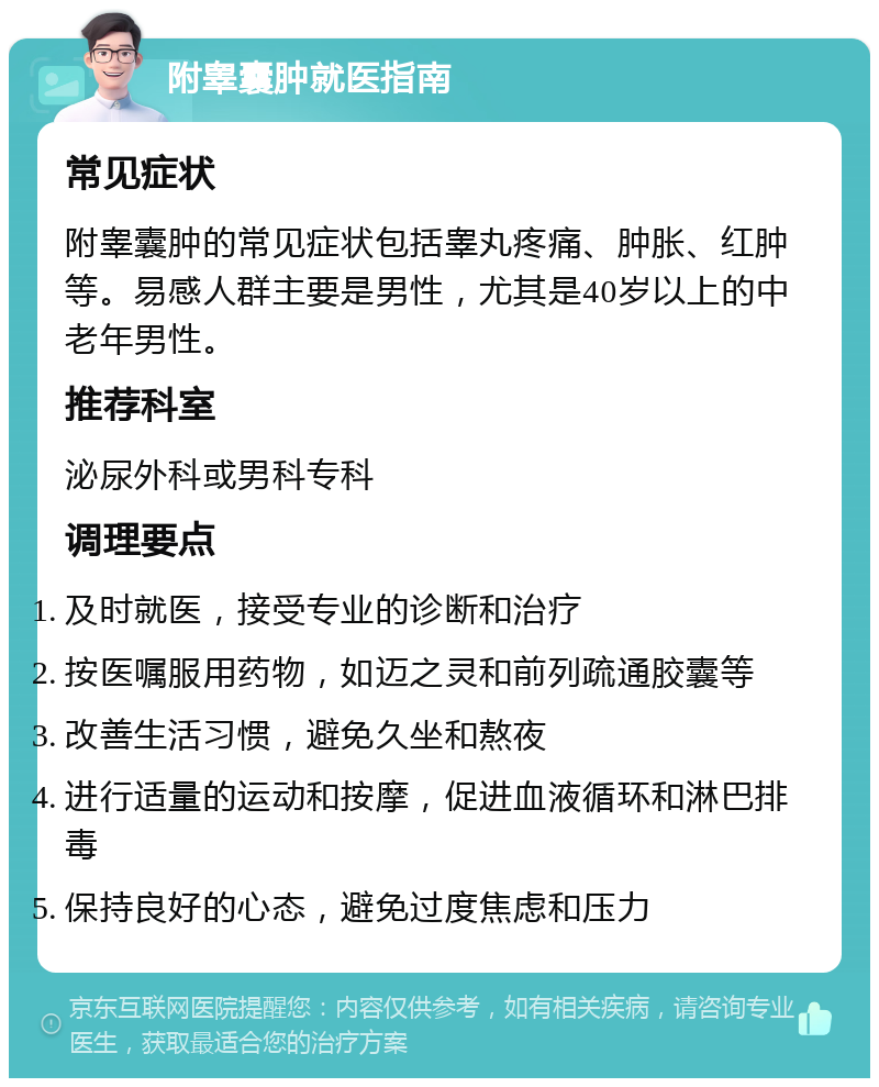 附睾囊肿就医指南 常见症状 附睾囊肿的常见症状包括睾丸疼痛、肿胀、红肿等。易感人群主要是男性，尤其是40岁以上的中老年男性。 推荐科室 泌尿外科或男科专科 调理要点 及时就医，接受专业的诊断和治疗 按医嘱服用药物，如迈之灵和前列疏通胶囊等 改善生活习惯，避免久坐和熬夜 进行适量的运动和按摩，促进血液循环和淋巴排毒 保持良好的心态，避免过度焦虑和压力