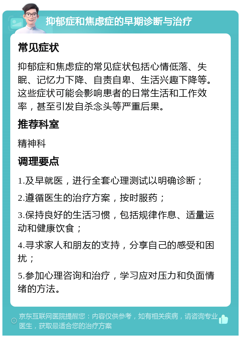 抑郁症和焦虑症的早期诊断与治疗 常见症状 抑郁症和焦虑症的常见症状包括心情低落、失眠、记忆力下降、自责自卑、生活兴趣下降等。这些症状可能会影响患者的日常生活和工作效率，甚至引发自杀念头等严重后果。 推荐科室 精神科 调理要点 1.及早就医，进行全套心理测试以明确诊断； 2.遵循医生的治疗方案，按时服药； 3.保持良好的生活习惯，包括规律作息、适量运动和健康饮食； 4.寻求家人和朋友的支持，分享自己的感受和困扰； 5.参加心理咨询和治疗，学习应对压力和负面情绪的方法。