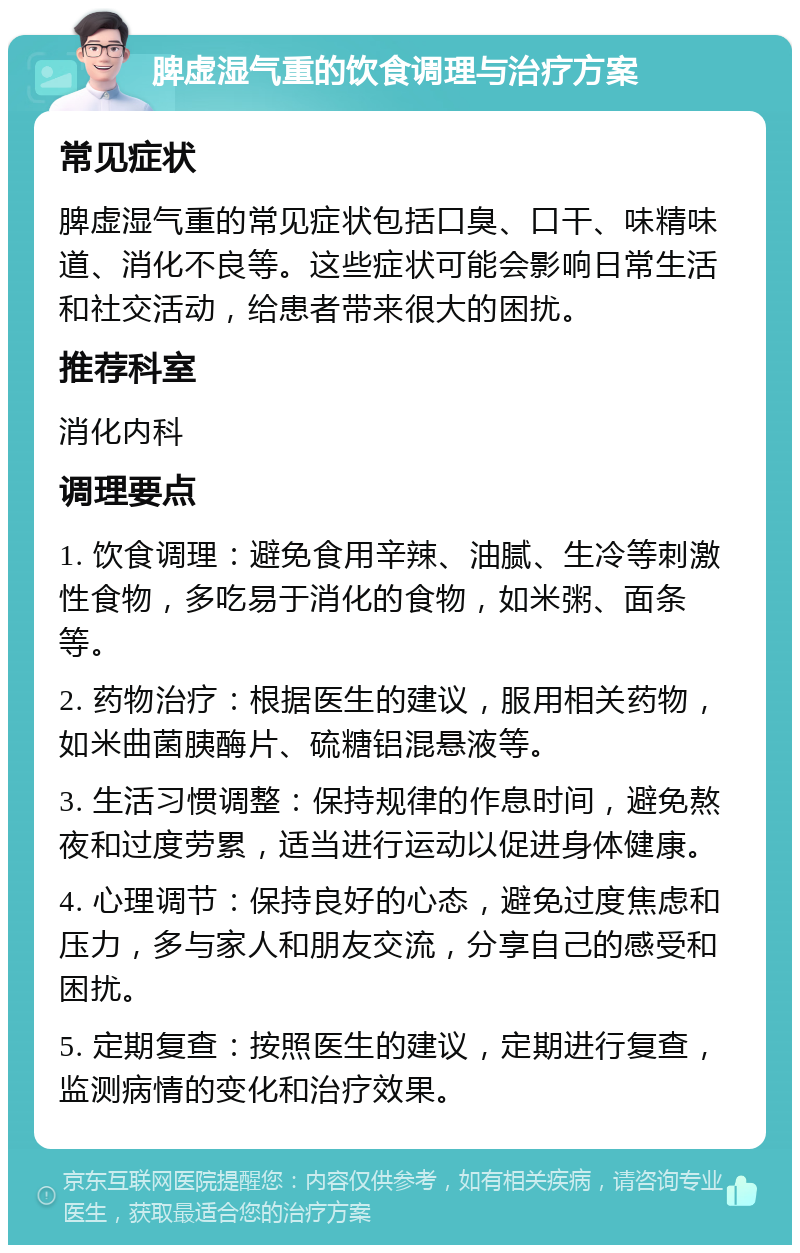 脾虚湿气重的饮食调理与治疗方案 常见症状 脾虚湿气重的常见症状包括口臭、口干、味精味道、消化不良等。这些症状可能会影响日常生活和社交活动，给患者带来很大的困扰。 推荐科室 消化内科 调理要点 1. 饮食调理：避免食用辛辣、油腻、生冷等刺激性食物，多吃易于消化的食物，如米粥、面条等。 2. 药物治疗：根据医生的建议，服用相关药物，如米曲菌胰酶片、硫糖铝混悬液等。 3. 生活习惯调整：保持规律的作息时间，避免熬夜和过度劳累，适当进行运动以促进身体健康。 4. 心理调节：保持良好的心态，避免过度焦虑和压力，多与家人和朋友交流，分享自己的感受和困扰。 5. 定期复查：按照医生的建议，定期进行复查，监测病情的变化和治疗效果。