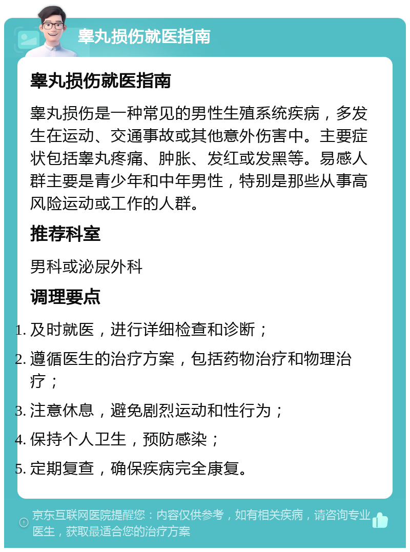 睾丸损伤就医指南 睾丸损伤就医指南 睾丸损伤是一种常见的男性生殖系统疾病，多发生在运动、交通事故或其他意外伤害中。主要症状包括睾丸疼痛、肿胀、发红或发黑等。易感人群主要是青少年和中年男性，特别是那些从事高风险运动或工作的人群。 推荐科室 男科或泌尿外科 调理要点 及时就医，进行详细检查和诊断； 遵循医生的治疗方案，包括药物治疗和物理治疗； 注意休息，避免剧烈运动和性行为； 保持个人卫生，预防感染； 定期复查，确保疾病完全康复。