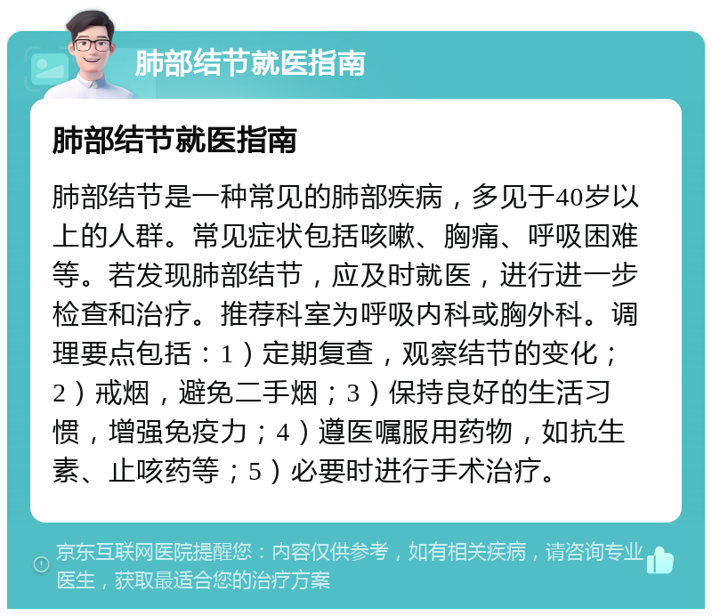 肺部结节就医指南 肺部结节就医指南 肺部结节是一种常见的肺部疾病，多见于40岁以上的人群。常见症状包括咳嗽、胸痛、呼吸困难等。若发现肺部结节，应及时就医，进行进一步检查和治疗。推荐科室为呼吸内科或胸外科。调理要点包括：1）定期复查，观察结节的变化；2）戒烟，避免二手烟；3）保持良好的生活习惯，增强免疫力；4）遵医嘱服用药物，如抗生素、止咳药等；5）必要时进行手术治疗。