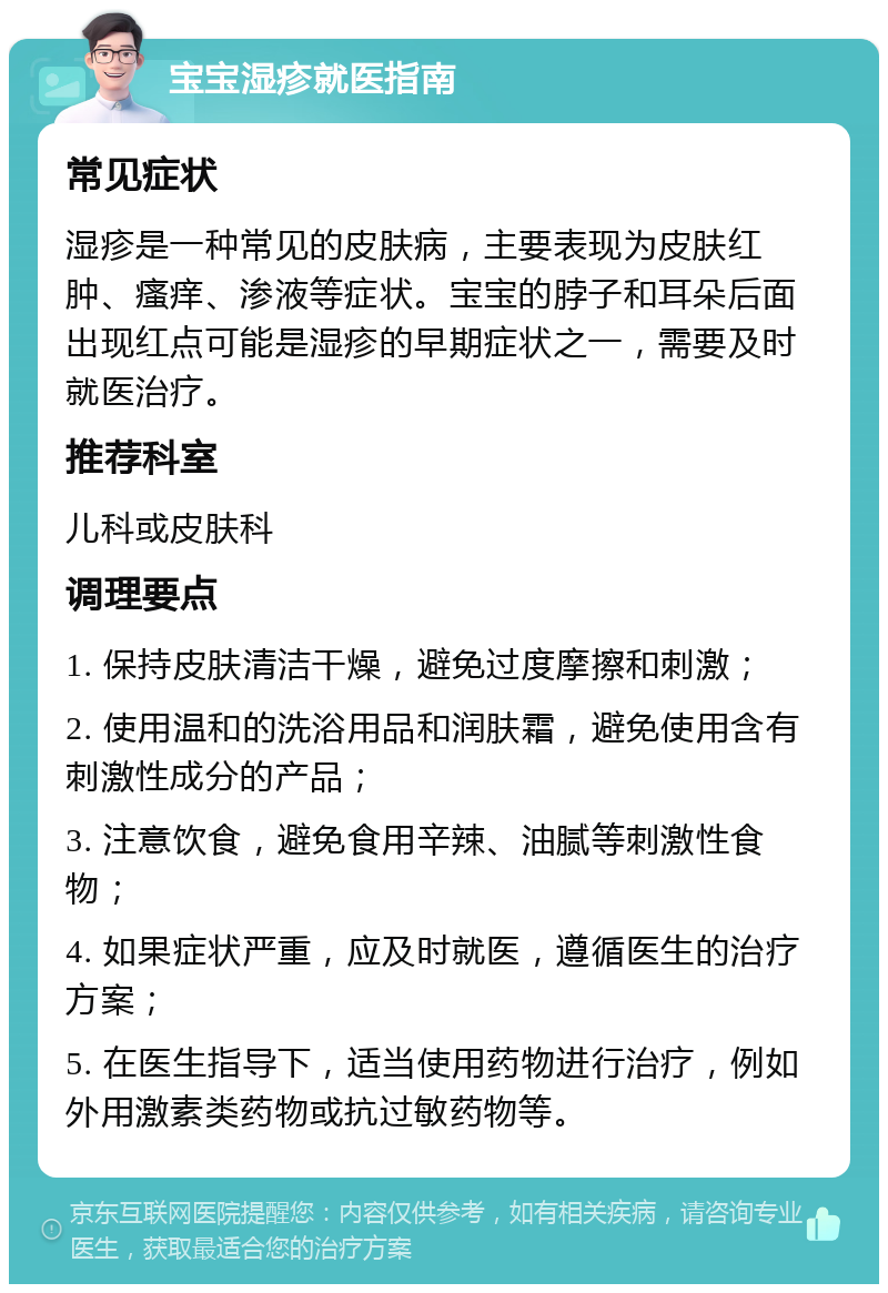 宝宝湿疹就医指南 常见症状 湿疹是一种常见的皮肤病，主要表现为皮肤红肿、瘙痒、渗液等症状。宝宝的脖子和耳朵后面出现红点可能是湿疹的早期症状之一，需要及时就医治疗。 推荐科室 儿科或皮肤科 调理要点 1. 保持皮肤清洁干燥，避免过度摩擦和刺激； 2. 使用温和的洗浴用品和润肤霜，避免使用含有刺激性成分的产品； 3. 注意饮食，避免食用辛辣、油腻等刺激性食物； 4. 如果症状严重，应及时就医，遵循医生的治疗方案； 5. 在医生指导下，适当使用药物进行治疗，例如外用激素类药物或抗过敏药物等。