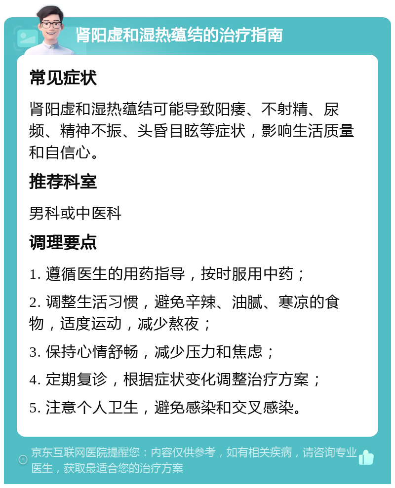 肾阳虚和湿热蕴结的治疗指南 常见症状 肾阳虚和湿热蕴结可能导致阳痿、不射精、尿频、精神不振、头昏目眩等症状，影响生活质量和自信心。 推荐科室 男科或中医科 调理要点 1. 遵循医生的用药指导，按时服用中药； 2. 调整生活习惯，避免辛辣、油腻、寒凉的食物，适度运动，减少熬夜； 3. 保持心情舒畅，减少压力和焦虑； 4. 定期复诊，根据症状变化调整治疗方案； 5. 注意个人卫生，避免感染和交叉感染。