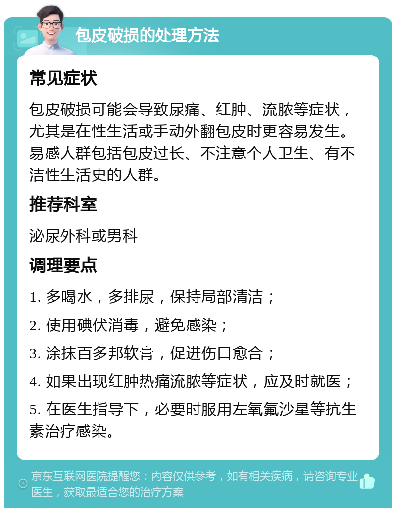 包皮破损的处理方法 常见症状 包皮破损可能会导致尿痛、红肿、流脓等症状，尤其是在性生活或手动外翻包皮时更容易发生。易感人群包括包皮过长、不注意个人卫生、有不洁性生活史的人群。 推荐科室 泌尿外科或男科 调理要点 1. 多喝水，多排尿，保持局部清洁； 2. 使用碘伏消毒，避免感染； 3. 涂抹百多邦软膏，促进伤口愈合； 4. 如果出现红肿热痛流脓等症状，应及时就医； 5. 在医生指导下，必要时服用左氧氟沙星等抗生素治疗感染。