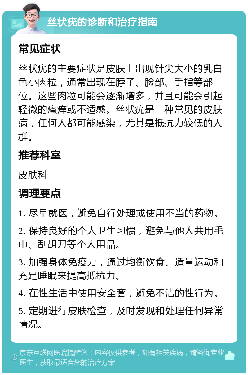 丝状疣的诊断和治疗指南 常见症状 丝状疣的主要症状是皮肤上出现针尖大小的乳白色小肉粒，通常出现在脖子、脸部、手指等部位。这些肉粒可能会逐渐增多，并且可能会引起轻微的瘙痒或不适感。丝状疣是一种常见的皮肤病，任何人都可能感染，尤其是抵抗力较低的人群。 推荐科室 皮肤科 调理要点 1. 尽早就医，避免自行处理或使用不当的药物。 2. 保持良好的个人卫生习惯，避免与他人共用毛巾、刮胡刀等个人用品。 3. 加强身体免疫力，通过均衡饮食、适量运动和充足睡眠来提高抵抗力。 4. 在性生活中使用安全套，避免不洁的性行为。 5. 定期进行皮肤检查，及时发现和处理任何异常情况。