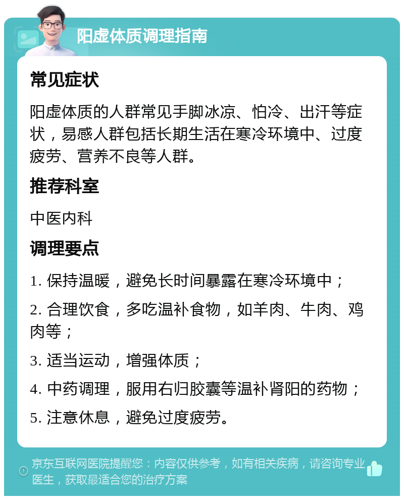 阳虚体质调理指南 常见症状 阳虚体质的人群常见手脚冰凉、怕冷、出汗等症状，易感人群包括长期生活在寒冷环境中、过度疲劳、营养不良等人群。 推荐科室 中医内科 调理要点 1. 保持温暖，避免长时间暴露在寒冷环境中； 2. 合理饮食，多吃温补食物，如羊肉、牛肉、鸡肉等； 3. 适当运动，增强体质； 4. 中药调理，服用右归胶囊等温补肾阳的药物； 5. 注意休息，避免过度疲劳。