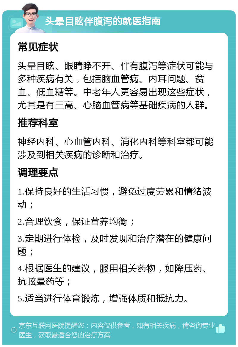 头晕目眩伴腹泻的就医指南 常见症状 头晕目眩、眼睛睁不开、伴有腹泻等症状可能与多种疾病有关，包括脑血管病、内耳问题、贫血、低血糖等。中老年人更容易出现这些症状，尤其是有三高、心脑血管病等基础疾病的人群。 推荐科室 神经内科、心血管内科、消化内科等科室都可能涉及到相关疾病的诊断和治疗。 调理要点 1.保持良好的生活习惯，避免过度劳累和情绪波动； 2.合理饮食，保证营养均衡； 3.定期进行体检，及时发现和治疗潜在的健康问题； 4.根据医生的建议，服用相关药物，如降压药、抗眩晕药等； 5.适当进行体育锻炼，增强体质和抵抗力。