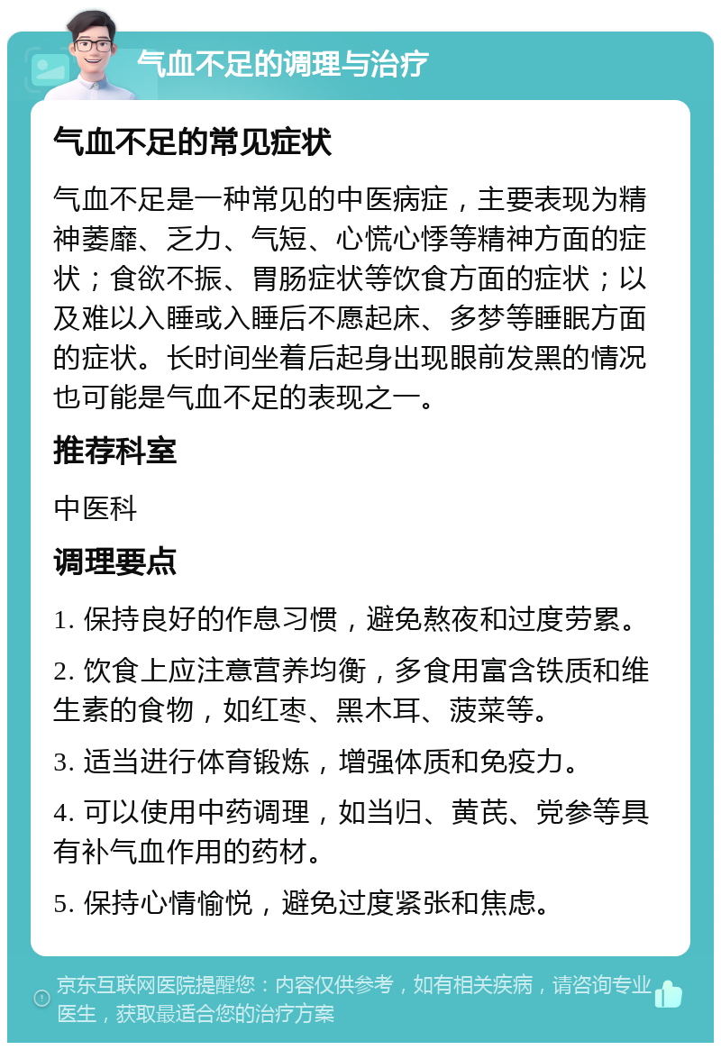 气血不足的调理与治疗 气血不足的常见症状 气血不足是一种常见的中医病症，主要表现为精神萎靡、乏力、气短、心慌心悸等精神方面的症状；食欲不振、胃肠症状等饮食方面的症状；以及难以入睡或入睡后不愿起床、多梦等睡眠方面的症状。长时间坐着后起身出现眼前发黑的情况也可能是气血不足的表现之一。 推荐科室 中医科 调理要点 1. 保持良好的作息习惯，避免熬夜和过度劳累。 2. 饮食上应注意营养均衡，多食用富含铁质和维生素的食物，如红枣、黑木耳、菠菜等。 3. 适当进行体育锻炼，增强体质和免疫力。 4. 可以使用中药调理，如当归、黄芪、党参等具有补气血作用的药材。 5. 保持心情愉悦，避免过度紧张和焦虑。