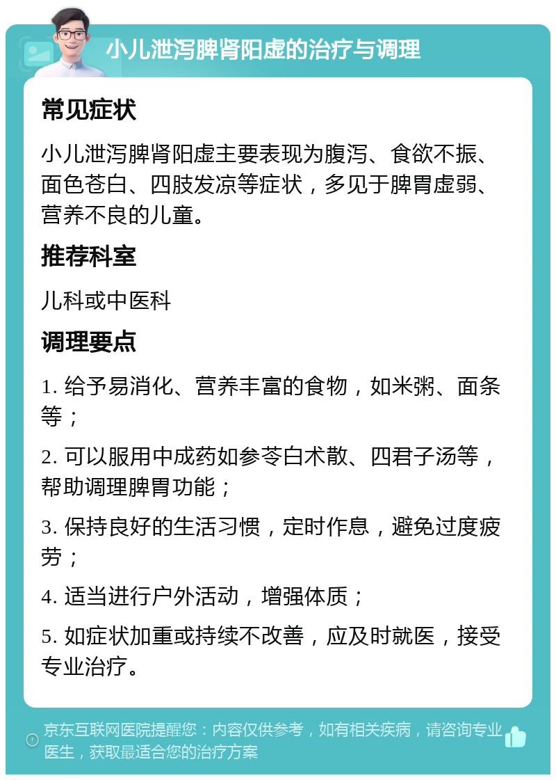 小儿泄泻脾肾阳虚的治疗与调理 常见症状 小儿泄泻脾肾阳虚主要表现为腹泻、食欲不振、面色苍白、四肢发凉等症状，多见于脾胃虚弱、营养不良的儿童。 推荐科室 儿科或中医科 调理要点 1. 给予易消化、营养丰富的食物，如米粥、面条等； 2. 可以服用中成药如参苓白术散、四君子汤等，帮助调理脾胃功能； 3. 保持良好的生活习惯，定时作息，避免过度疲劳； 4. 适当进行户外活动，增强体质； 5. 如症状加重或持续不改善，应及时就医，接受专业治疗。