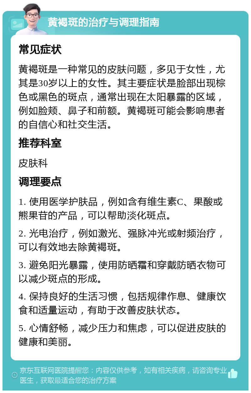 黄褐斑的治疗与调理指南 常见症状 黄褐斑是一种常见的皮肤问题，多见于女性，尤其是30岁以上的女性。其主要症状是脸部出现棕色或黑色的斑点，通常出现在太阳暴露的区域，例如脸颊、鼻子和前额。黄褐斑可能会影响患者的自信心和社交生活。 推荐科室 皮肤科 调理要点 1. 使用医学护肤品，例如含有维生素C、果酸或熊果苷的产品，可以帮助淡化斑点。 2. 光电治疗，例如激光、强脉冲光或射频治疗，可以有效地去除黄褐斑。 3. 避免阳光暴露，使用防晒霜和穿戴防晒衣物可以减少斑点的形成。 4. 保持良好的生活习惯，包括规律作息、健康饮食和适量运动，有助于改善皮肤状态。 5. 心情舒畅，减少压力和焦虑，可以促进皮肤的健康和美丽。