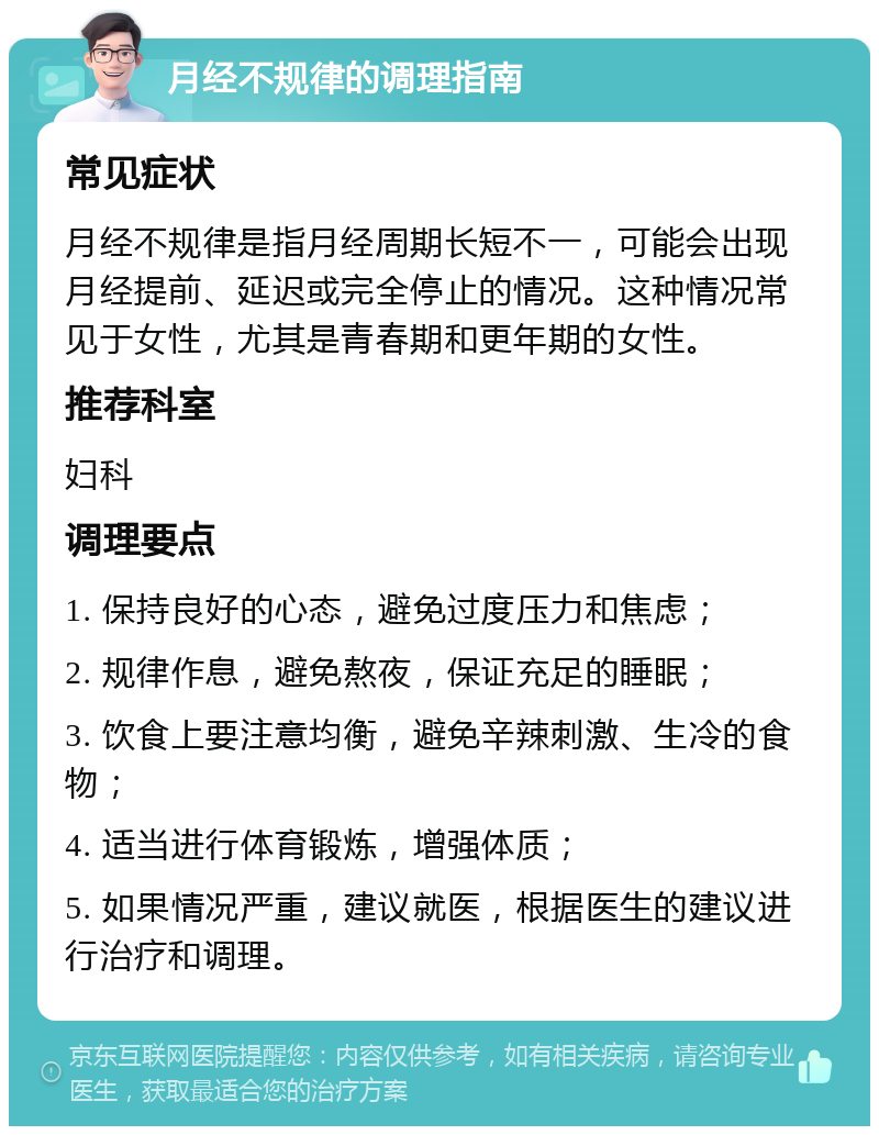 月经不规律的调理指南 常见症状 月经不规律是指月经周期长短不一，可能会出现月经提前、延迟或完全停止的情况。这种情况常见于女性，尤其是青春期和更年期的女性。 推荐科室 妇科 调理要点 1. 保持良好的心态，避免过度压力和焦虑； 2. 规律作息，避免熬夜，保证充足的睡眠； 3. 饮食上要注意均衡，避免辛辣刺激、生冷的食物； 4. 适当进行体育锻炼，增强体质； 5. 如果情况严重，建议就医，根据医生的建议进行治疗和调理。