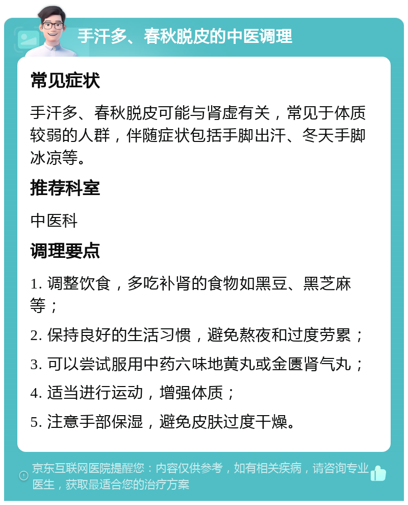 手汗多、春秋脱皮的中医调理 常见症状 手汗多、春秋脱皮可能与肾虚有关，常见于体质较弱的人群，伴随症状包括手脚出汗、冬天手脚冰凉等。 推荐科室 中医科 调理要点 1. 调整饮食，多吃补肾的食物如黑豆、黑芝麻等； 2. 保持良好的生活习惯，避免熬夜和过度劳累； 3. 可以尝试服用中药六味地黄丸或金匮肾气丸； 4. 适当进行运动，增强体质； 5. 注意手部保湿，避免皮肤过度干燥。