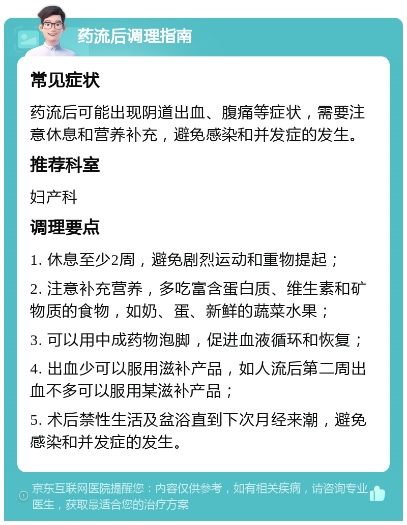 药流后调理指南 常见症状 药流后可能出现阴道出血、腹痛等症状，需要注意休息和营养补充，避免感染和并发症的发生。 推荐科室 妇产科 调理要点 1. 休息至少2周，避免剧烈运动和重物提起； 2. 注意补充营养，多吃富含蛋白质、维生素和矿物质的食物，如奶、蛋、新鲜的蔬菜水果； 3. 可以用中成药物泡脚，促进血液循环和恢复； 4. 出血少可以服用滋补产品，如人流后第二周出血不多可以服用某滋补产品； 5. 术后禁性生活及盆浴直到下次月经来潮，避免感染和并发症的发生。