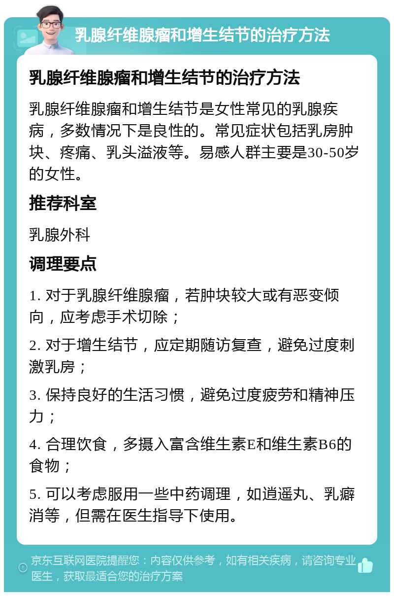 乳腺纤维腺瘤和增生结节的治疗方法 乳腺纤维腺瘤和增生结节的治疗方法 乳腺纤维腺瘤和增生结节是女性常见的乳腺疾病，多数情况下是良性的。常见症状包括乳房肿块、疼痛、乳头溢液等。易感人群主要是30-50岁的女性。 推荐科室 乳腺外科 调理要点 1. 对于乳腺纤维腺瘤，若肿块较大或有恶变倾向，应考虑手术切除； 2. 对于增生结节，应定期随访复查，避免过度刺激乳房； 3. 保持良好的生活习惯，避免过度疲劳和精神压力； 4. 合理饮食，多摄入富含维生素E和维生素B6的食物； 5. 可以考虑服用一些中药调理，如逍遥丸、乳癖消等，但需在医生指导下使用。