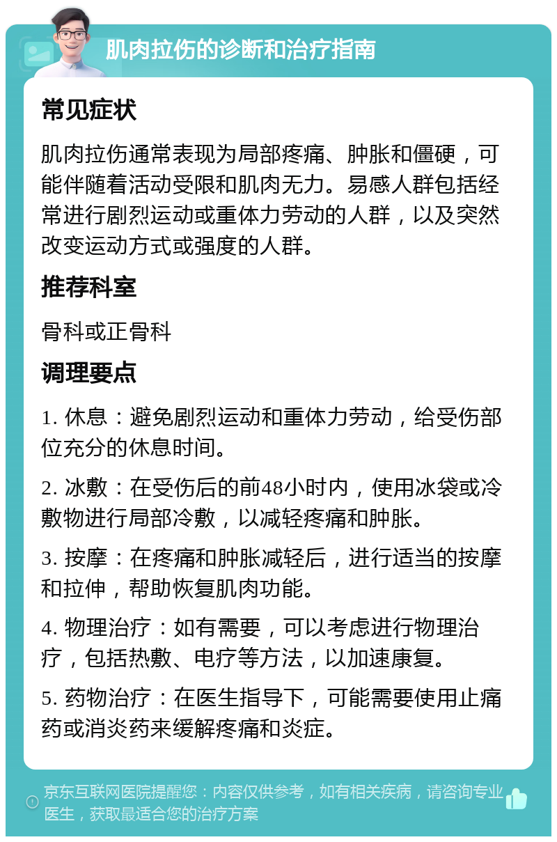 肌肉拉伤的诊断和治疗指南 常见症状 肌肉拉伤通常表现为局部疼痛、肿胀和僵硬，可能伴随着活动受限和肌肉无力。易感人群包括经常进行剧烈运动或重体力劳动的人群，以及突然改变运动方式或强度的人群。 推荐科室 骨科或正骨科 调理要点 1. 休息：避免剧烈运动和重体力劳动，给受伤部位充分的休息时间。 2. 冰敷：在受伤后的前48小时内，使用冰袋或冷敷物进行局部冷敷，以减轻疼痛和肿胀。 3. 按摩：在疼痛和肿胀减轻后，进行适当的按摩和拉伸，帮助恢复肌肉功能。 4. 物理治疗：如有需要，可以考虑进行物理治疗，包括热敷、电疗等方法，以加速康复。 5. 药物治疗：在医生指导下，可能需要使用止痛药或消炎药来缓解疼痛和炎症。