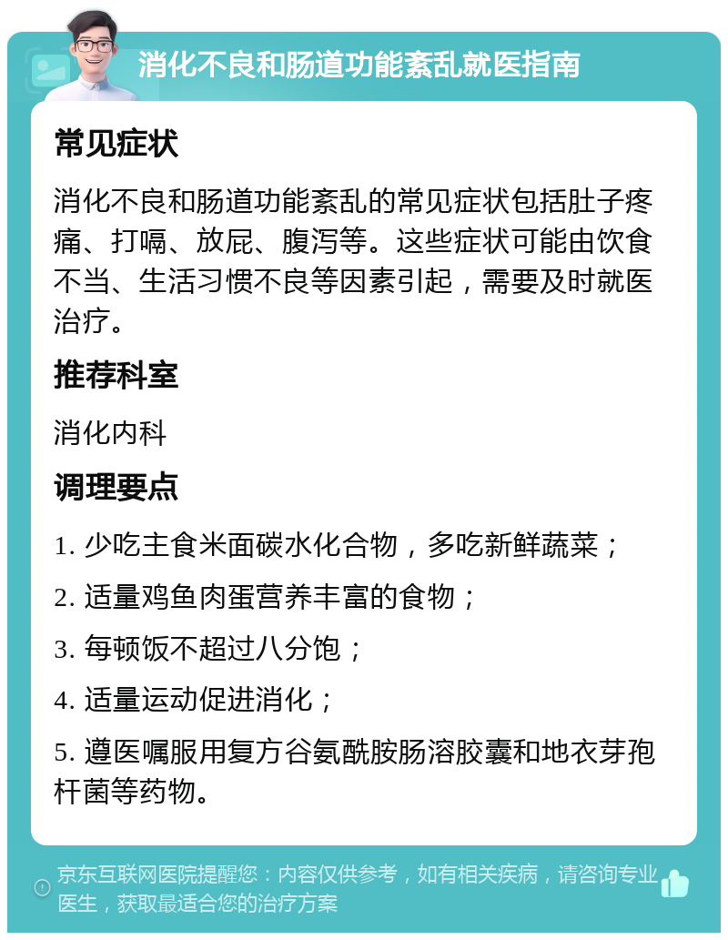 消化不良和肠道功能紊乱就医指南 常见症状 消化不良和肠道功能紊乱的常见症状包括肚子疼痛、打嗝、放屁、腹泻等。这些症状可能由饮食不当、生活习惯不良等因素引起，需要及时就医治疗。 推荐科室 消化内科 调理要点 1. 少吃主食米面碳水化合物，多吃新鲜蔬菜； 2. 适量鸡鱼肉蛋营养丰富的食物； 3. 每顿饭不超过八分饱； 4. 适量运动促进消化； 5. 遵医嘱服用复方谷氨酰胺肠溶胶囊和地衣芽孢杆菌等药物。