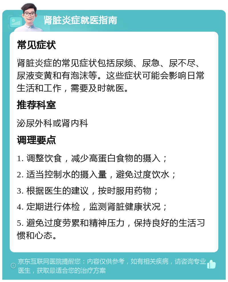 肾脏炎症就医指南 常见症状 肾脏炎症的常见症状包括尿频、尿急、尿不尽、尿液变黄和有泡沫等。这些症状可能会影响日常生活和工作，需要及时就医。 推荐科室 泌尿外科或肾内科 调理要点 1. 调整饮食，减少高蛋白食物的摄入； 2. 适当控制水的摄入量，避免过度饮水； 3. 根据医生的建议，按时服用药物； 4. 定期进行体检，监测肾脏健康状况； 5. 避免过度劳累和精神压力，保持良好的生活习惯和心态。