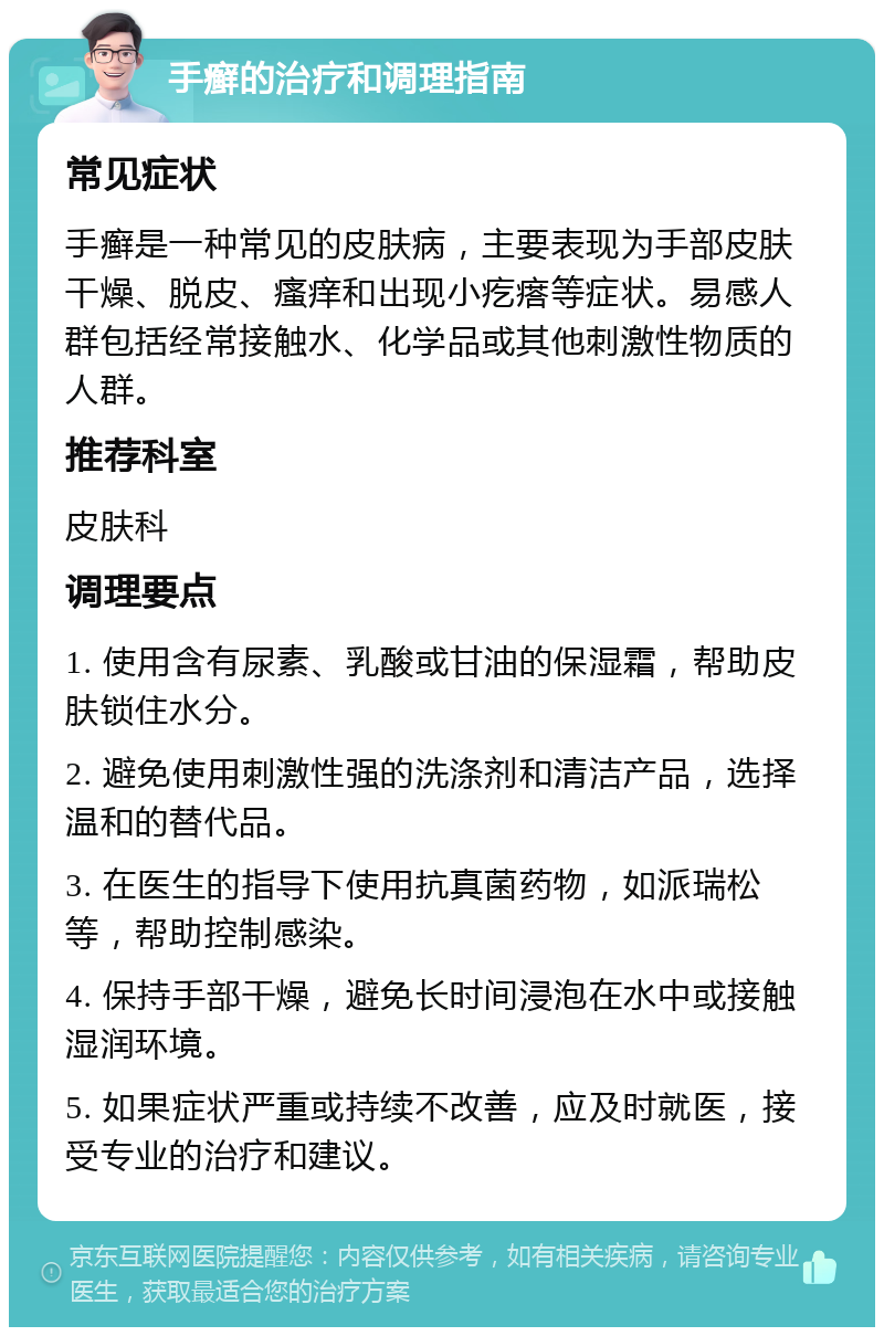 手癣的治疗和调理指南 常见症状 手癣是一种常见的皮肤病，主要表现为手部皮肤干燥、脱皮、瘙痒和出现小疙瘩等症状。易感人群包括经常接触水、化学品或其他刺激性物质的人群。 推荐科室 皮肤科 调理要点 1. 使用含有尿素、乳酸或甘油的保湿霜，帮助皮肤锁住水分。 2. 避免使用刺激性强的洗涤剂和清洁产品，选择温和的替代品。 3. 在医生的指导下使用抗真菌药物，如派瑞松等，帮助控制感染。 4. 保持手部干燥，避免长时间浸泡在水中或接触湿润环境。 5. 如果症状严重或持续不改善，应及时就医，接受专业的治疗和建议。