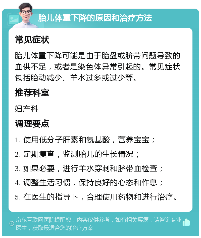 胎儿体重下降的原因和治疗方法 常见症状 胎儿体重下降可能是由于胎盘或脐带问题导致的血供不足，或者是染色体异常引起的。常见症状包括胎动减少、羊水过多或过少等。 推荐科室 妇产科 调理要点 1. 使用低分子肝素和氨基酸，营养宝宝； 2. 定期复查，监测胎儿的生长情况； 3. 如果必要，进行羊水穿刺和脐带血检查； 4. 调整生活习惯，保持良好的心态和作息； 5. 在医生的指导下，合理使用药物和进行治疗。