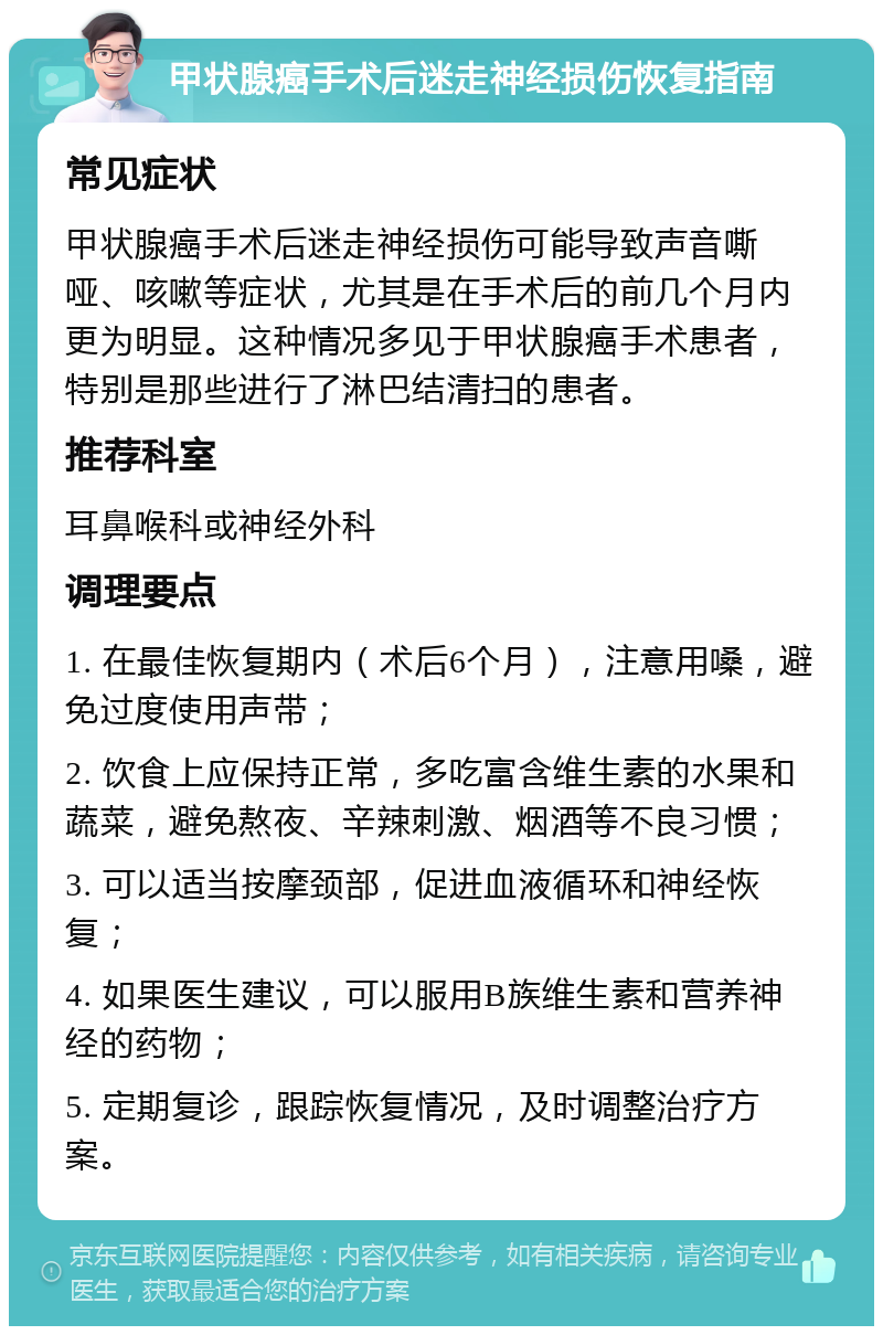 甲状腺癌手术后迷走神经损伤恢复指南 常见症状 甲状腺癌手术后迷走神经损伤可能导致声音嘶哑、咳嗽等症状，尤其是在手术后的前几个月内更为明显。这种情况多见于甲状腺癌手术患者，特别是那些进行了淋巴结清扫的患者。 推荐科室 耳鼻喉科或神经外科 调理要点 1. 在最佳恢复期内（术后6个月），注意用嗓，避免过度使用声带； 2. 饮食上应保持正常，多吃富含维生素的水果和蔬菜，避免熬夜、辛辣刺激、烟酒等不良习惯； 3. 可以适当按摩颈部，促进血液循环和神经恢复； 4. 如果医生建议，可以服用B族维生素和营养神经的药物； 5. 定期复诊，跟踪恢复情况，及时调整治疗方案。