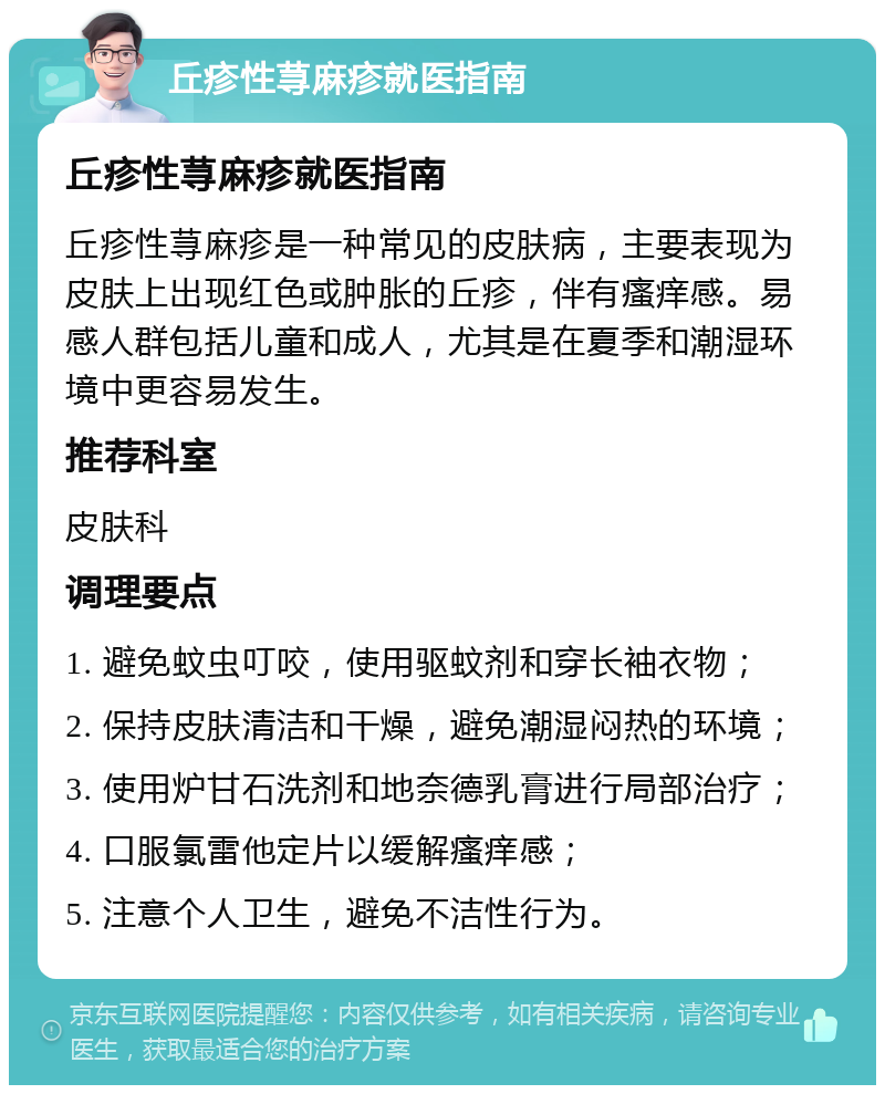 丘疹性荨麻疹就医指南 丘疹性荨麻疹就医指南 丘疹性荨麻疹是一种常见的皮肤病，主要表现为皮肤上出现红色或肿胀的丘疹，伴有瘙痒感。易感人群包括儿童和成人，尤其是在夏季和潮湿环境中更容易发生。 推荐科室 皮肤科 调理要点 1. 避免蚊虫叮咬，使用驱蚊剂和穿长袖衣物； 2. 保持皮肤清洁和干燥，避免潮湿闷热的环境； 3. 使用炉甘石洗剂和地奈德乳膏进行局部治疗； 4. 口服氯雷他定片以缓解瘙痒感； 5. 注意个人卫生，避免不洁性行为。