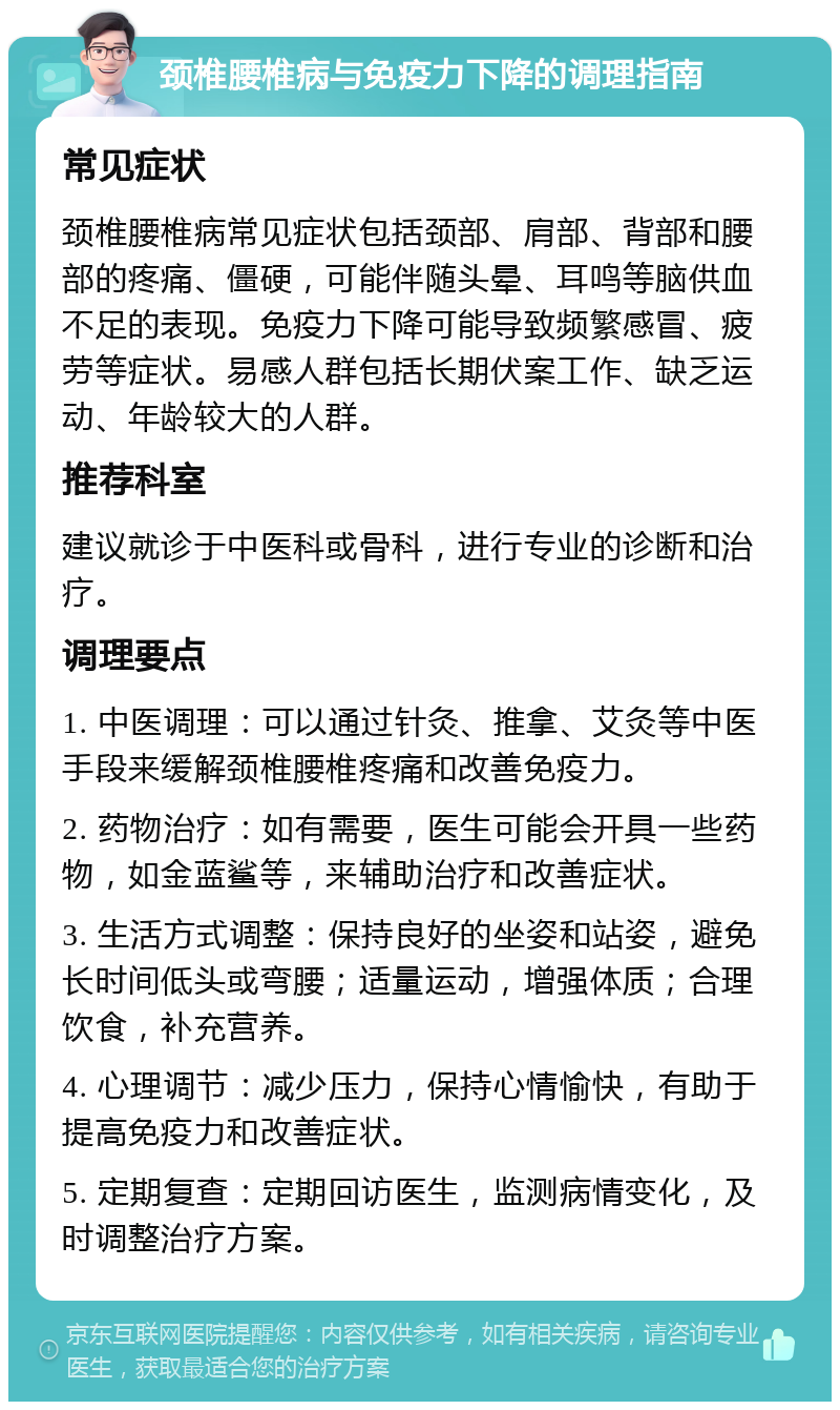 颈椎腰椎病与免疫力下降的调理指南 常见症状 颈椎腰椎病常见症状包括颈部、肩部、背部和腰部的疼痛、僵硬，可能伴随头晕、耳鸣等脑供血不足的表现。免疫力下降可能导致频繁感冒、疲劳等症状。易感人群包括长期伏案工作、缺乏运动、年龄较大的人群。 推荐科室 建议就诊于中医科或骨科，进行专业的诊断和治疗。 调理要点 1. 中医调理：可以通过针灸、推拿、艾灸等中医手段来缓解颈椎腰椎疼痛和改善免疫力。 2. 药物治疗：如有需要，医生可能会开具一些药物，如金蓝鲨等，来辅助治疗和改善症状。 3. 生活方式调整：保持良好的坐姿和站姿，避免长时间低头或弯腰；适量运动，增强体质；合理饮食，补充营养。 4. 心理调节：减少压力，保持心情愉快，有助于提高免疫力和改善症状。 5. 定期复查：定期回访医生，监测病情变化，及时调整治疗方案。