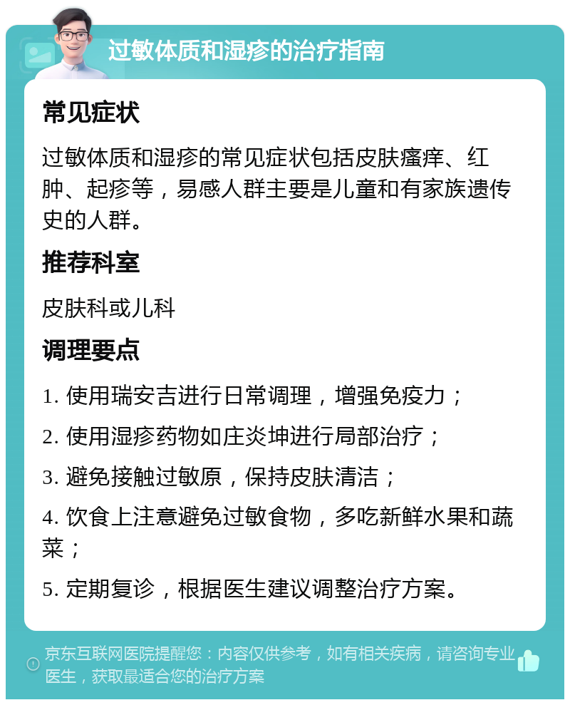 过敏体质和湿疹的治疗指南 常见症状 过敏体质和湿疹的常见症状包括皮肤瘙痒、红肿、起疹等，易感人群主要是儿童和有家族遗传史的人群。 推荐科室 皮肤科或儿科 调理要点 1. 使用瑞安吉进行日常调理，增强免疫力； 2. 使用湿疹药物如庄炎坤进行局部治疗； 3. 避免接触过敏原，保持皮肤清洁； 4. 饮食上注意避免过敏食物，多吃新鲜水果和蔬菜； 5. 定期复诊，根据医生建议调整治疗方案。