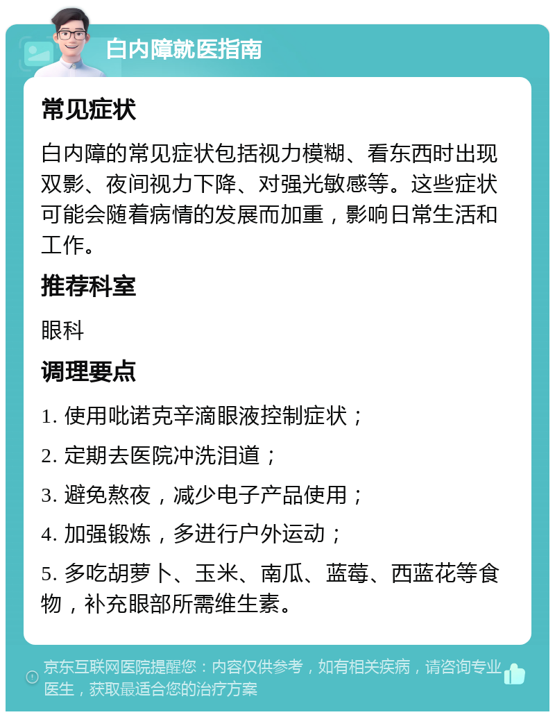 白内障就医指南 常见症状 白内障的常见症状包括视力模糊、看东西时出现双影、夜间视力下降、对强光敏感等。这些症状可能会随着病情的发展而加重，影响日常生活和工作。 推荐科室 眼科 调理要点 1. 使用吡诺克辛滴眼液控制症状； 2. 定期去医院冲洗泪道； 3. 避免熬夜，减少电子产品使用； 4. 加强锻炼，多进行户外运动； 5. 多吃胡萝卜、玉米、南瓜、蓝莓、西蓝花等食物，补充眼部所需维生素。