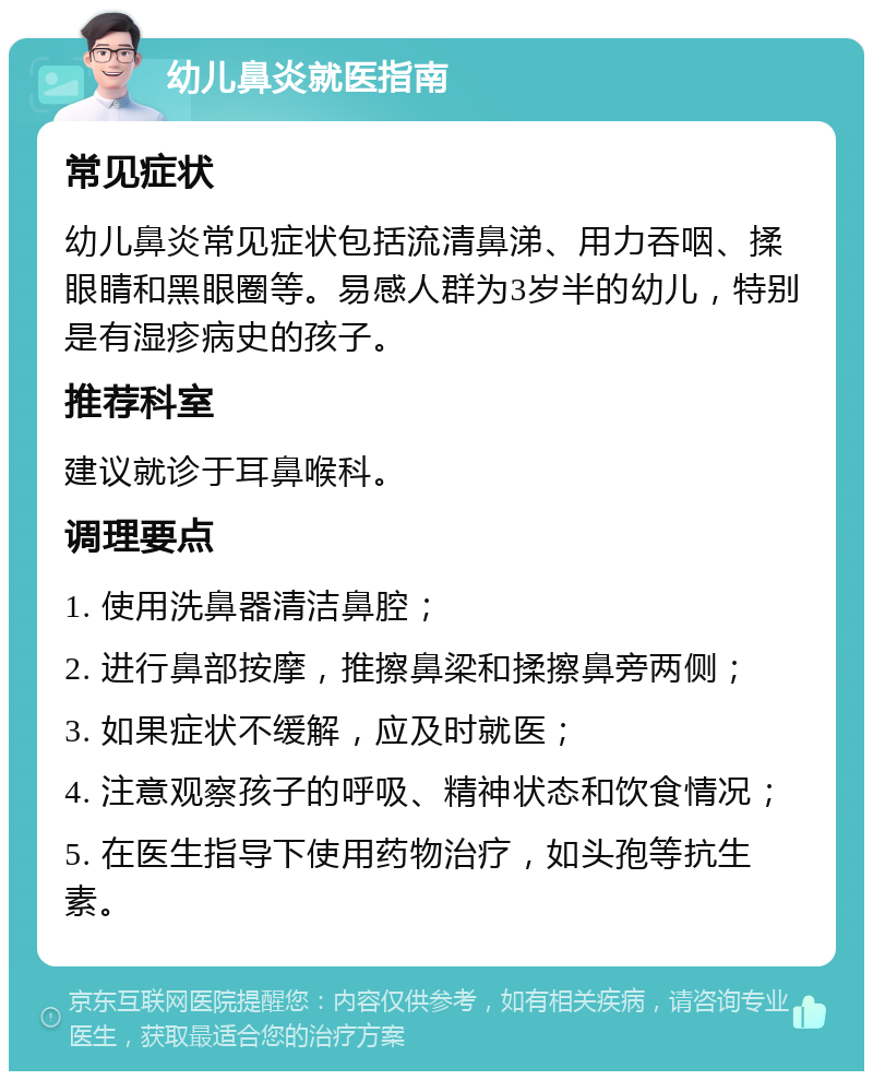 幼儿鼻炎就医指南 常见症状 幼儿鼻炎常见症状包括流清鼻涕、用力吞咽、揉眼睛和黑眼圈等。易感人群为3岁半的幼儿，特别是有湿疹病史的孩子。 推荐科室 建议就诊于耳鼻喉科。 调理要点 1. 使用洗鼻器清洁鼻腔； 2. 进行鼻部按摩，推擦鼻梁和揉擦鼻旁两侧； 3. 如果症状不缓解，应及时就医； 4. 注意观察孩子的呼吸、精神状态和饮食情况； 5. 在医生指导下使用药物治疗，如头孢等抗生素。