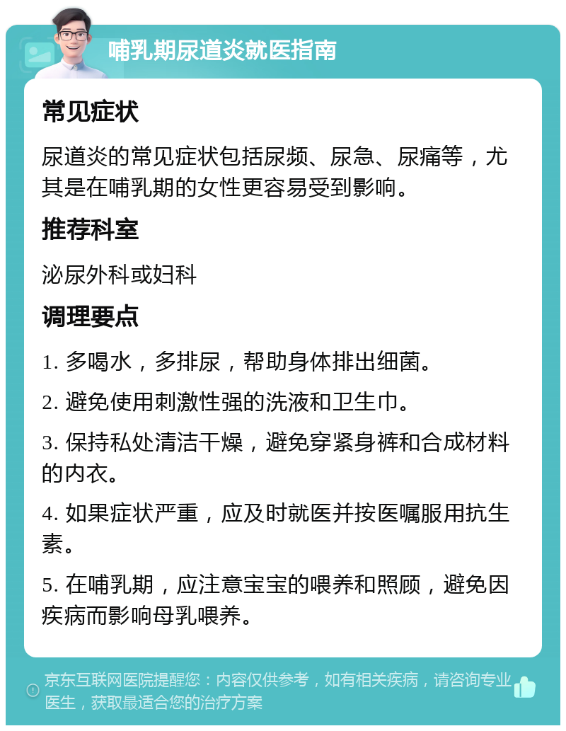 哺乳期尿道炎就医指南 常见症状 尿道炎的常见症状包括尿频、尿急、尿痛等，尤其是在哺乳期的女性更容易受到影响。 推荐科室 泌尿外科或妇科 调理要点 1. 多喝水，多排尿，帮助身体排出细菌。 2. 避免使用刺激性强的洗液和卫生巾。 3. 保持私处清洁干燥，避免穿紧身裤和合成材料的内衣。 4. 如果症状严重，应及时就医并按医嘱服用抗生素。 5. 在哺乳期，应注意宝宝的喂养和照顾，避免因疾病而影响母乳喂养。