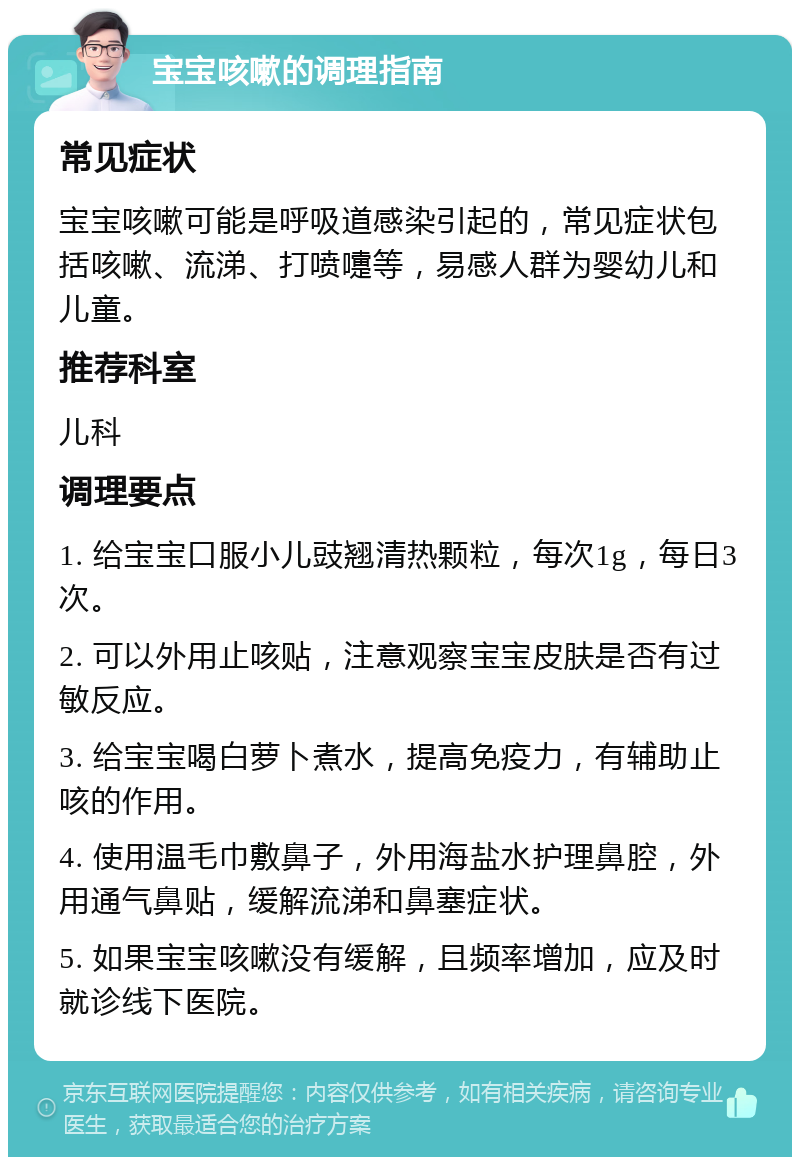 宝宝咳嗽的调理指南 常见症状 宝宝咳嗽可能是呼吸道感染引起的，常见症状包括咳嗽、流涕、打喷嚏等，易感人群为婴幼儿和儿童。 推荐科室 儿科 调理要点 1. 给宝宝口服小儿豉翘清热颗粒，每次1g，每日3次。 2. 可以外用止咳贴，注意观察宝宝皮肤是否有过敏反应。 3. 给宝宝喝白萝卜煮水，提高免疫力，有辅助止咳的作用。 4. 使用温毛巾敷鼻子，外用海盐水护理鼻腔，外用通气鼻贴，缓解流涕和鼻塞症状。 5. 如果宝宝咳嗽没有缓解，且频率增加，应及时就诊线下医院。