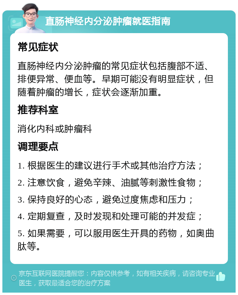 直肠神经内分泌肿瘤就医指南 常见症状 直肠神经内分泌肿瘤的常见症状包括腹部不适、排便异常、便血等。早期可能没有明显症状，但随着肿瘤的增长，症状会逐渐加重。 推荐科室 消化内科或肿瘤科 调理要点 1. 根据医生的建议进行手术或其他治疗方法； 2. 注意饮食，避免辛辣、油腻等刺激性食物； 3. 保持良好的心态，避免过度焦虑和压力； 4. 定期复查，及时发现和处理可能的并发症； 5. 如果需要，可以服用医生开具的药物，如奥曲肽等。