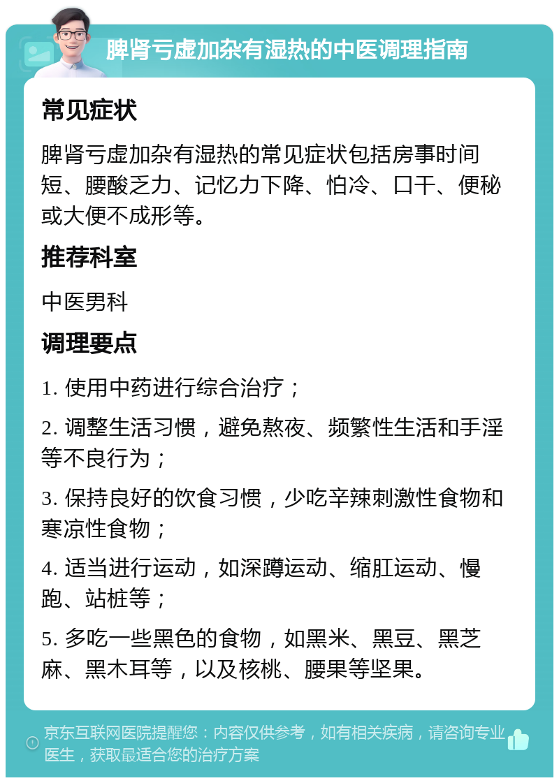 脾肾亏虚加杂有湿热的中医调理指南 常见症状 脾肾亏虚加杂有湿热的常见症状包括房事时间短、腰酸乏力、记忆力下降、怕冷、口干、便秘或大便不成形等。 推荐科室 中医男科 调理要点 1. 使用中药进行综合治疗； 2. 调整生活习惯，避免熬夜、频繁性生活和手淫等不良行为； 3. 保持良好的饮食习惯，少吃辛辣刺激性食物和寒凉性食物； 4. 适当进行运动，如深蹲运动、缩肛运动、慢跑、站桩等； 5. 多吃一些黑色的食物，如黑米、黑豆、黑芝麻、黑木耳等，以及核桃、腰果等坚果。