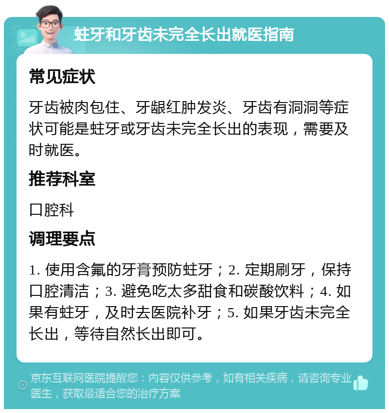 蛀牙和牙齿未完全长出就医指南 常见症状 牙齿被肉包住、牙龈红肿发炎、牙齿有洞洞等症状可能是蛀牙或牙齿未完全长出的表现，需要及时就医。 推荐科室 口腔科 调理要点 1. 使用含氟的牙膏预防蛀牙；2. 定期刷牙，保持口腔清洁；3. 避免吃太多甜食和碳酸饮料；4. 如果有蛀牙，及时去医院补牙；5. 如果牙齿未完全长出，等待自然长出即可。