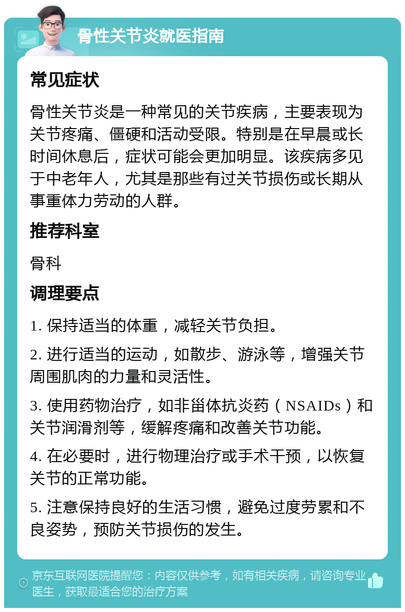 骨性关节炎就医指南 常见症状 骨性关节炎是一种常见的关节疾病，主要表现为关节疼痛、僵硬和活动受限。特别是在早晨或长时间休息后，症状可能会更加明显。该疾病多见于中老年人，尤其是那些有过关节损伤或长期从事重体力劳动的人群。 推荐科室 骨科 调理要点 1. 保持适当的体重，减轻关节负担。 2. 进行适当的运动，如散步、游泳等，增强关节周围肌肉的力量和灵活性。 3. 使用药物治疗，如非甾体抗炎药（NSAIDs）和关节润滑剂等，缓解疼痛和改善关节功能。 4. 在必要时，进行物理治疗或手术干预，以恢复关节的正常功能。 5. 注意保持良好的生活习惯，避免过度劳累和不良姿势，预防关节损伤的发生。