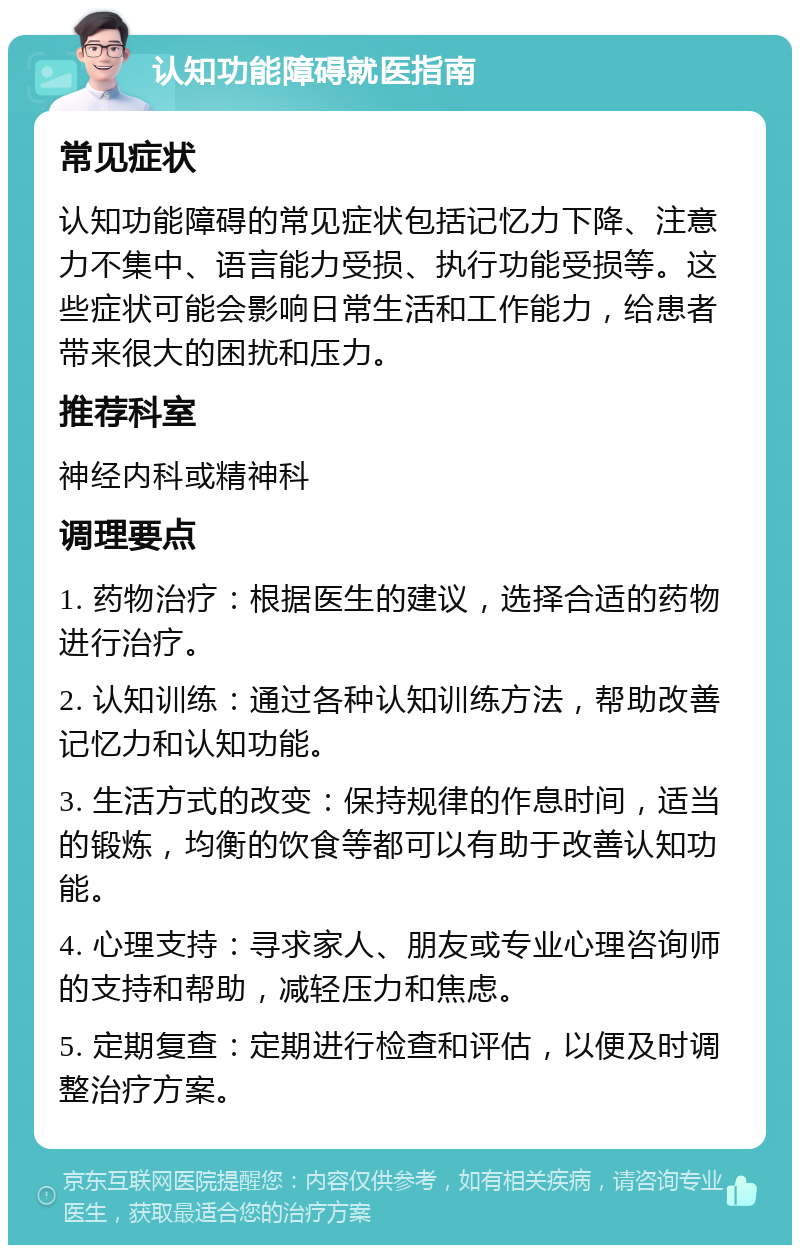 认知功能障碍就医指南 常见症状 认知功能障碍的常见症状包括记忆力下降、注意力不集中、语言能力受损、执行功能受损等。这些症状可能会影响日常生活和工作能力，给患者带来很大的困扰和压力。 推荐科室 神经内科或精神科 调理要点 1. 药物治疗：根据医生的建议，选择合适的药物进行治疗。 2. 认知训练：通过各种认知训练方法，帮助改善记忆力和认知功能。 3. 生活方式的改变：保持规律的作息时间，适当的锻炼，均衡的饮食等都可以有助于改善认知功能。 4. 心理支持：寻求家人、朋友或专业心理咨询师的支持和帮助，减轻压力和焦虑。 5. 定期复查：定期进行检查和评估，以便及时调整治疗方案。