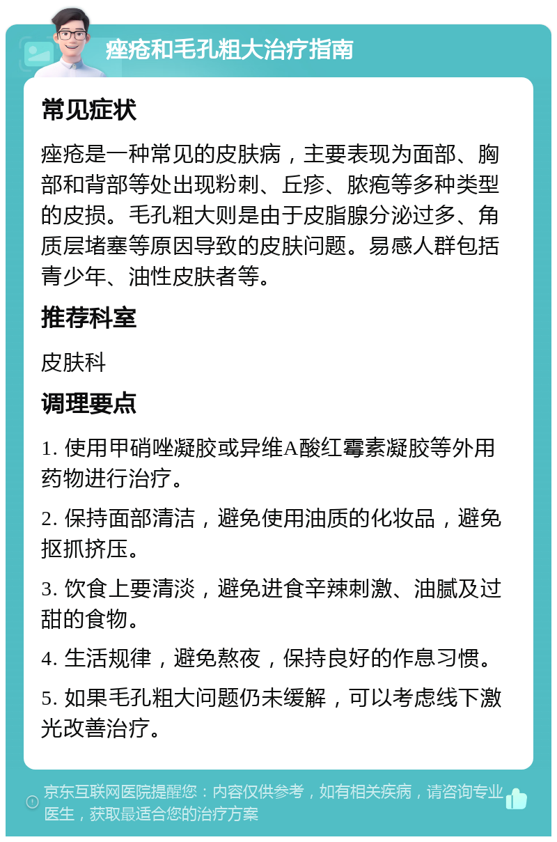 痤疮和毛孔粗大治疗指南 常见症状 痤疮是一种常见的皮肤病，主要表现为面部、胸部和背部等处出现粉刺、丘疹、脓疱等多种类型的皮损。毛孔粗大则是由于皮脂腺分泌过多、角质层堵塞等原因导致的皮肤问题。易感人群包括青少年、油性皮肤者等。 推荐科室 皮肤科 调理要点 1. 使用甲硝唑凝胶或异维A酸红霉素凝胶等外用药物进行治疗。 2. 保持面部清洁，避免使用油质的化妆品，避免抠抓挤压。 3. 饮食上要清淡，避免进食辛辣刺激、油腻及过甜的食物。 4. 生活规律，避免熬夜，保持良好的作息习惯。 5. 如果毛孔粗大问题仍未缓解，可以考虑线下激光改善治疗。