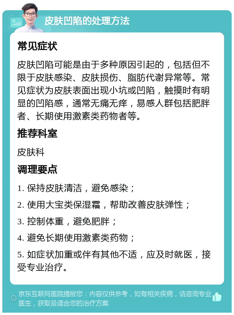 皮肤凹陷的处理方法 常见症状 皮肤凹陷可能是由于多种原因引起的，包括但不限于皮肤感染、皮肤损伤、脂肪代谢异常等。常见症状为皮肤表面出现小坑或凹陷，触摸时有明显的凹陷感，通常无痛无痒，易感人群包括肥胖者、长期使用激素类药物者等。 推荐科室 皮肤科 调理要点 1. 保持皮肤清洁，避免感染； 2. 使用大宝类保湿霜，帮助改善皮肤弹性； 3. 控制体重，避免肥胖； 4. 避免长期使用激素类药物； 5. 如症状加重或伴有其他不适，应及时就医，接受专业治疗。