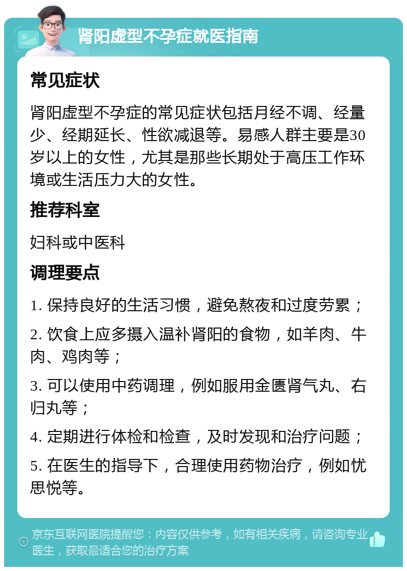 肾阳虚型不孕症就医指南 常见症状 肾阳虚型不孕症的常见症状包括月经不调、经量少、经期延长、性欲减退等。易感人群主要是30岁以上的女性，尤其是那些长期处于高压工作环境或生活压力大的女性。 推荐科室 妇科或中医科 调理要点 1. 保持良好的生活习惯，避免熬夜和过度劳累； 2. 饮食上应多摄入温补肾阳的食物，如羊肉、牛肉、鸡肉等； 3. 可以使用中药调理，例如服用金匮肾气丸、右归丸等； 4. 定期进行体检和检查，及时发现和治疗问题； 5. 在医生的指导下，合理使用药物治疗，例如忧思悦等。