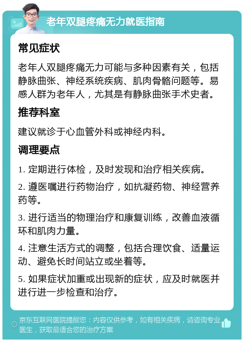 老年双腿疼痛无力就医指南 常见症状 老年人双腿疼痛无力可能与多种因素有关，包括静脉曲张、神经系统疾病、肌肉骨骼问题等。易感人群为老年人，尤其是有静脉曲张手术史者。 推荐科室 建议就诊于心血管外科或神经内科。 调理要点 1. 定期进行体检，及时发现和治疗相关疾病。 2. 遵医嘱进行药物治疗，如抗凝药物、神经营养药等。 3. 进行适当的物理治疗和康复训练，改善血液循环和肌肉力量。 4. 注意生活方式的调整，包括合理饮食、适量运动、避免长时间站立或坐着等。 5. 如果症状加重或出现新的症状，应及时就医并进行进一步检查和治疗。