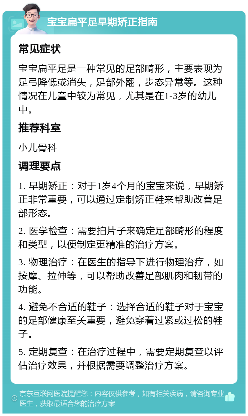 宝宝扁平足早期矫正指南 常见症状 宝宝扁平足是一种常见的足部畸形，主要表现为足弓降低或消失，足部外翻，步态异常等。这种情况在儿童中较为常见，尤其是在1-3岁的幼儿中。 推荐科室 小儿骨科 调理要点 1. 早期矫正：对于1岁4个月的宝宝来说，早期矫正非常重要，可以通过定制矫正鞋来帮助改善足部形态。 2. 医学检查：需要拍片子来确定足部畸形的程度和类型，以便制定更精准的治疗方案。 3. 物理治疗：在医生的指导下进行物理治疗，如按摩、拉伸等，可以帮助改善足部肌肉和韧带的功能。 4. 避免不合适的鞋子：选择合适的鞋子对于宝宝的足部健康至关重要，避免穿着过紧或过松的鞋子。 5. 定期复查：在治疗过程中，需要定期复查以评估治疗效果，并根据需要调整治疗方案。