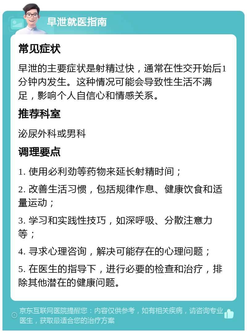 早泄就医指南 常见症状 早泄的主要症状是射精过快，通常在性交开始后1分钟内发生。这种情况可能会导致性生活不满足，影响个人自信心和情感关系。 推荐科室 泌尿外科或男科 调理要点 1. 使用必利劲等药物来延长射精时间； 2. 改善生活习惯，包括规律作息、健康饮食和适量运动； 3. 学习和实践性技巧，如深呼吸、分散注意力等； 4. 寻求心理咨询，解决可能存在的心理问题； 5. 在医生的指导下，进行必要的检查和治疗，排除其他潜在的健康问题。